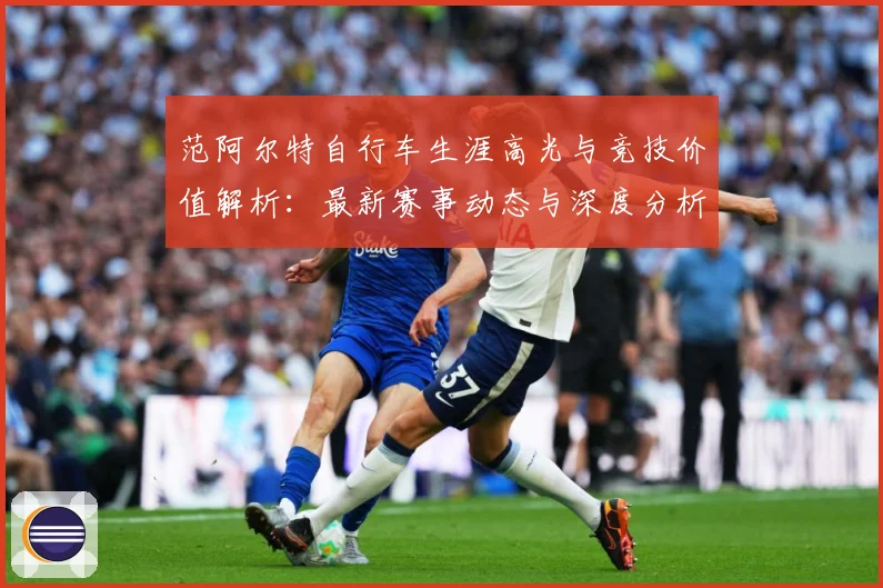 范阿尔特自行车生涯高光与竞技价值解析：最新赛事动态与深度分析