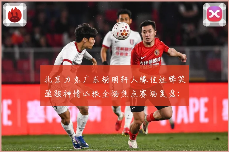 北京力克广东胡明轩人缘佳杜锋笑盈骏神情凶狠全场焦点赛场复盘：最新赛事动态与深度分析