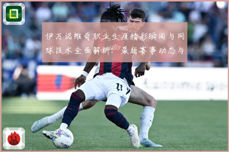 伊万诺维奇职业生涯精彩瞬间与网球技术全面解析：最新赛事动态与深度分析