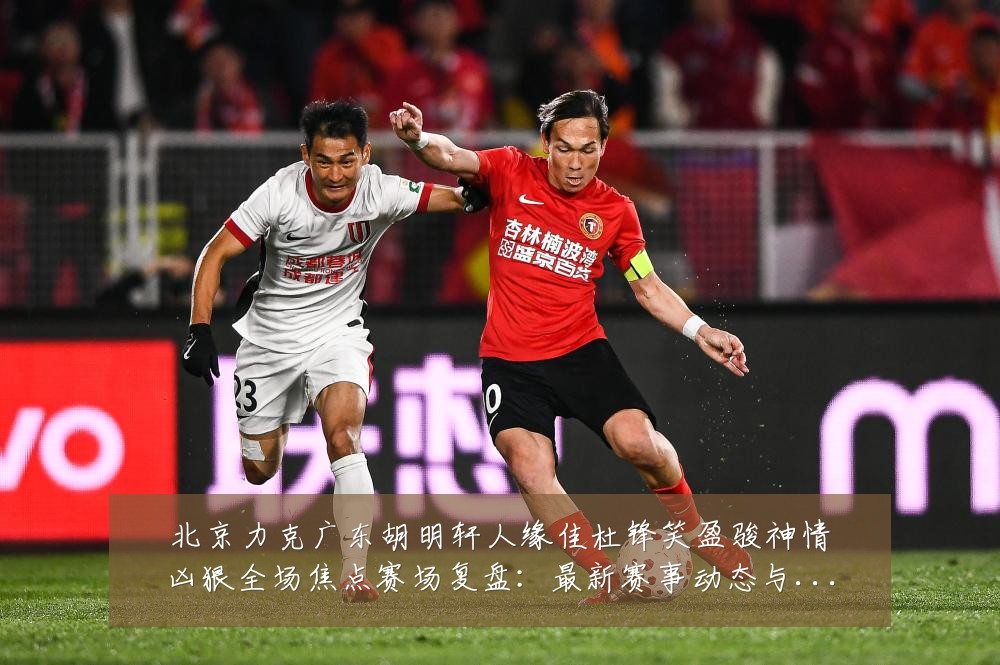 北京力克广东胡明轩人缘佳杜锋笑盈骏神情凶狠全场焦点赛场复盘:最新赛事动态与深度分析